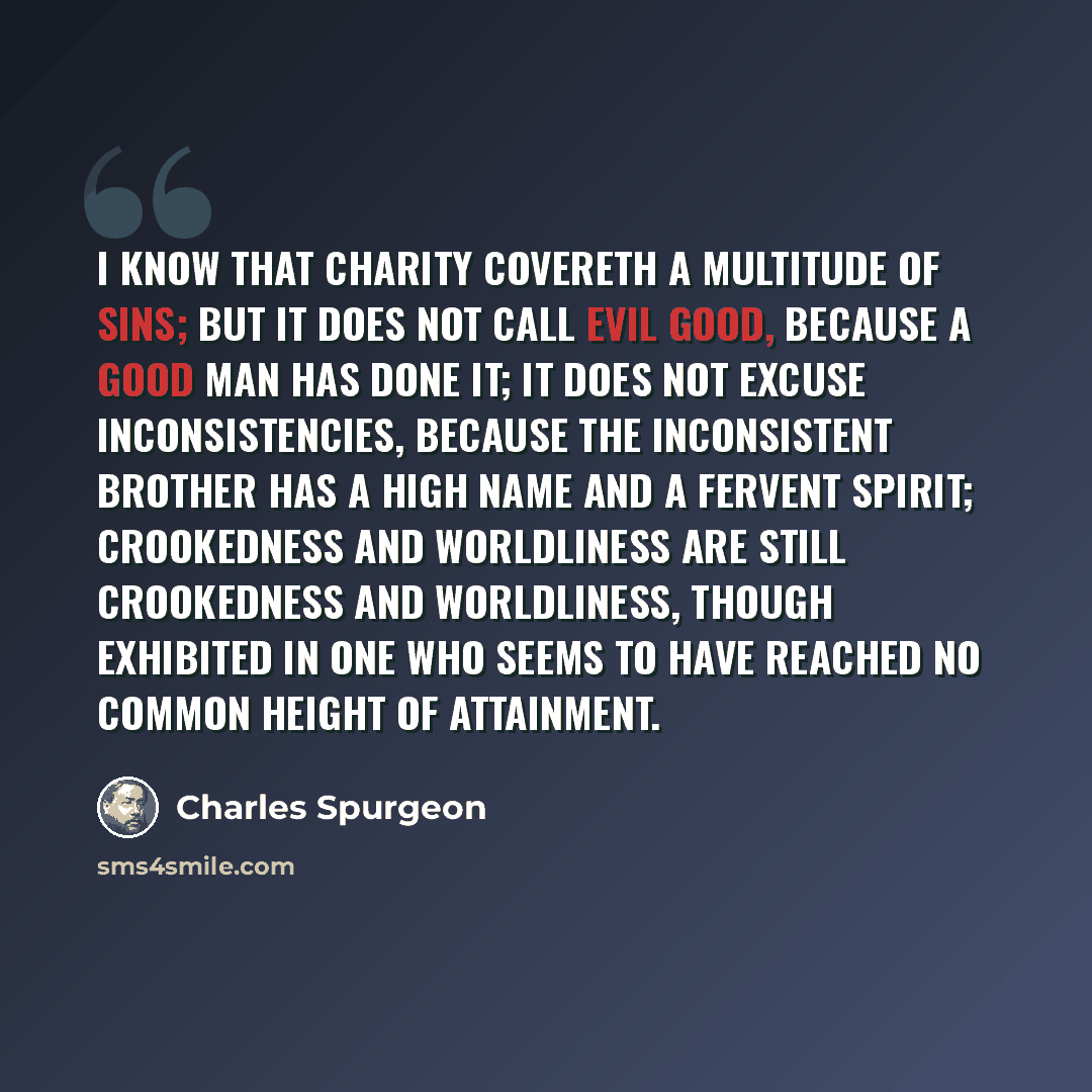 “I know that charity covereth a multitude of sins; but it does not call evil good, because a good man has done it; it does not excuse inconsistencies, because the inconsistent brother has a high name and a fervent spirit; crookedness and worldliness are still crookedness and worldliness, though…” quote by Charles Spurgeon