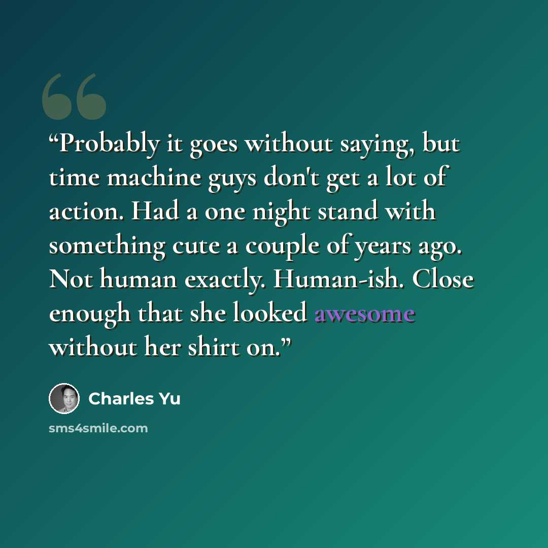 “Probably it goes without saying, but time machine guys don't get a lot of action. Had a one night stand with something cute a couple of years ago. Not human exactly. Human-ish. Close enough that she looked awesome without her shirt on.” quote by Charles Yu