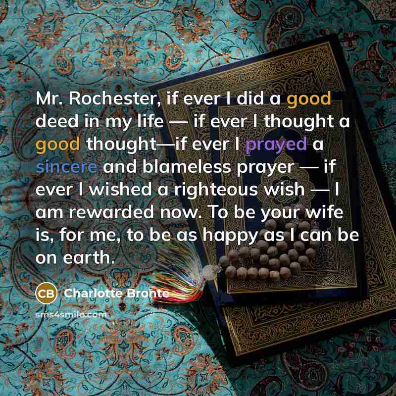“Mr. Rochester, if ever I did a good deed in my life — if ever I thought a good thought—if ever I prayed a sincere and blameless prayer — if ever I wished a righteous wish — I am rewarded now. To be your wife is, for me, to be as happy as I can be on earth.” quote by Charlotte Bronte
