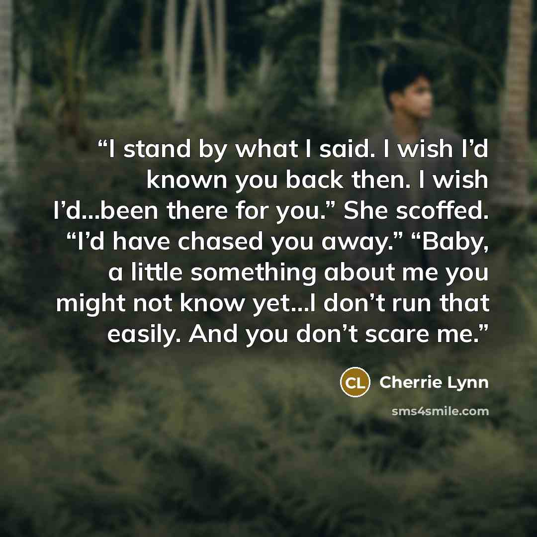 “I stand by what I said. I wish I’d known you back then. I wish I’d…been there for you.” She scoffed. “I’d have chased you away.” “Baby, a little something about me you might not know yet…I don’t run that easily. And you don’t scare me.” quote by Cherrie Lynn