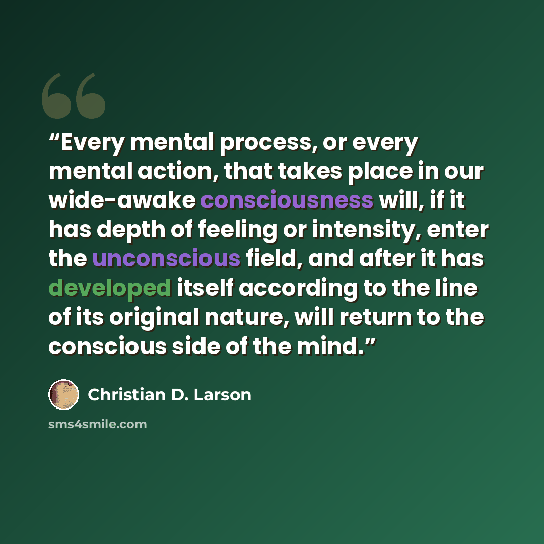 “Every mental process, or every mental action, that takes place in our wide-awake consciousness will, if it has depth of feeling or intensity, enter the unconscious field, and after it has developed itself according to the line of its original nature, will return to the conscious side of the mind.” quote by Christian D. Larson