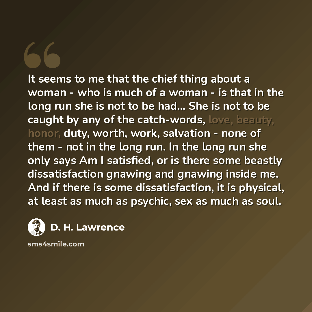 “It seems to me that the chief thing about a woman - who is much of a woman - is that in the long run she is not to be had... She is not to be caught by any of the catch-words, love, beauty, honor, duty, worth, work, salvation - none of them - not in the long run. In the long run she only says Am I…” quote by D. H. Lawrence