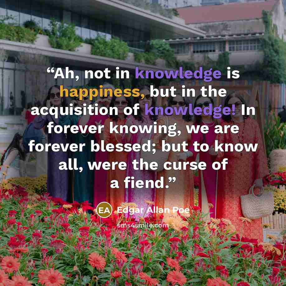 “Ah, not in knowledge is happiness, but in the acquisition of knowledge! In forever knowing, we are forever blessed; but to know all, were the curse of a fiend.” quote by Edgar Allan Poe
