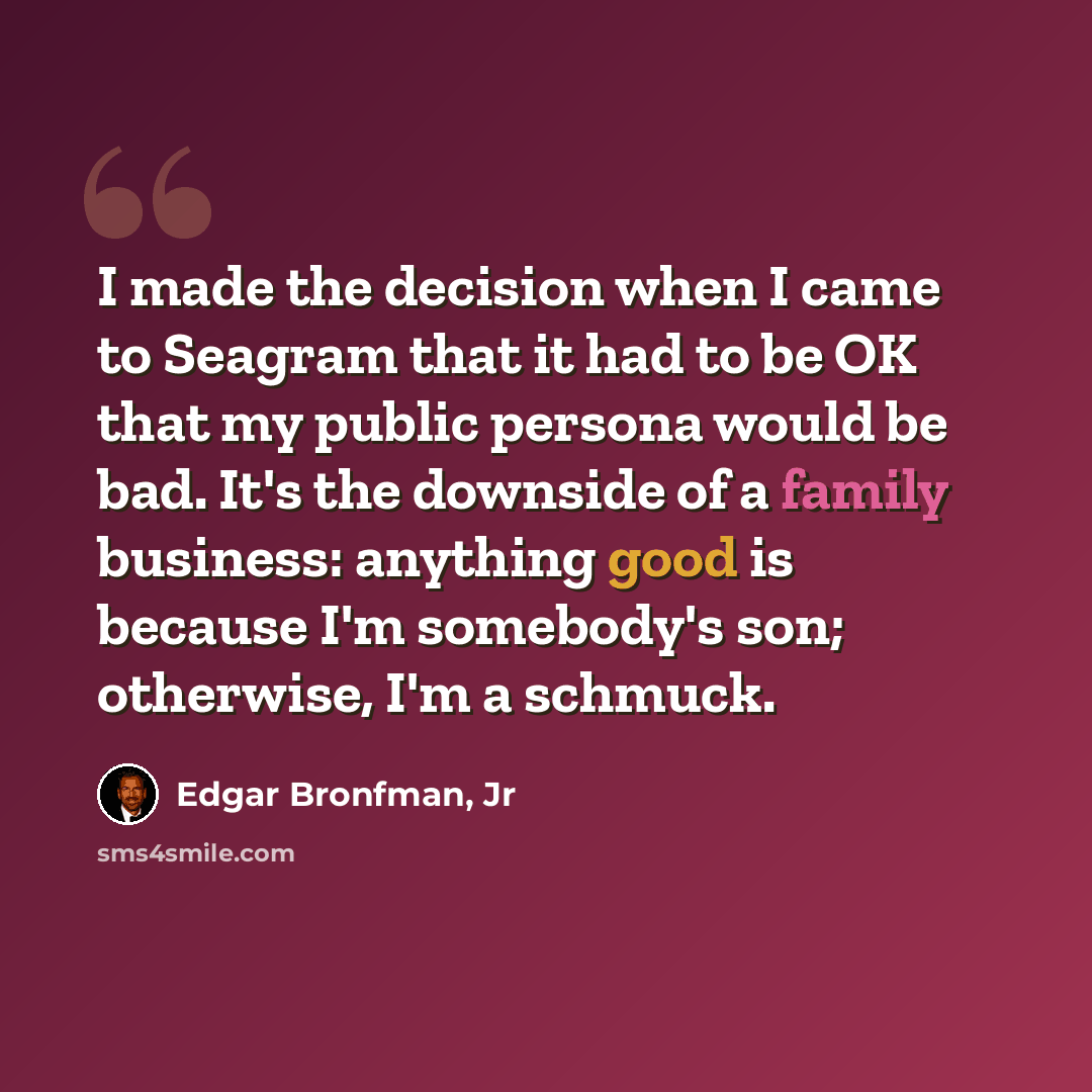 “I made the decision when I came to Seagram that it had to be OK that my public persona would be bad. It's the downside of a family business: anything good is because I'm somebody's son; otherwise, I'm a schmuck.” quote by Edgar Bronfman, Jr