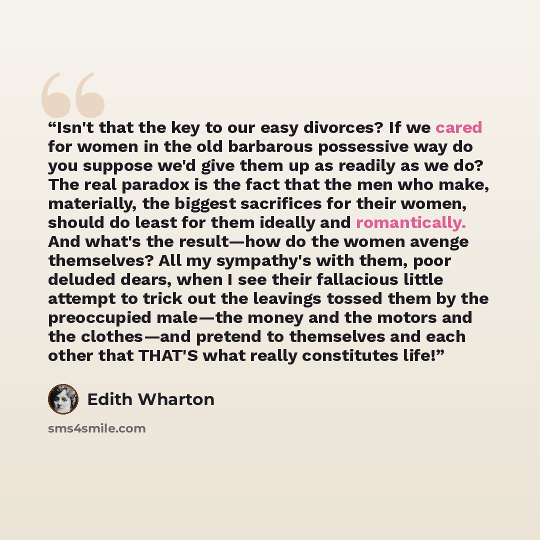 “Isn't that the key to our easy divorces? If we cared for women in the old barbarous possessive way do you suppose we'd give them up as readily as we do? The real paradox is the fact that the men who make, materially, the biggest sacrifices for their women, should do least for them ideally and…” quote by Edith Wharton