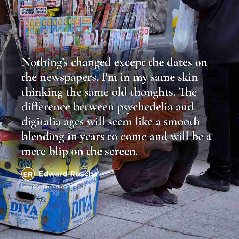 “Nothing's changed except the dates on the newspapers. I'm in my same skin thinking the same old thoughts. The difference between psychedelia and digitalia ages will seem like a smooth blending in years to come and will be a mere blip on the screen.” quote by Edward Ruscha