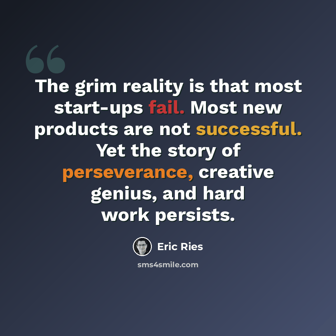 “The grim reality is that most start-ups fail. Most new products are not successful. Yet the story of perseverance, creative genius, and hard work persists.” quote by Eric Ries