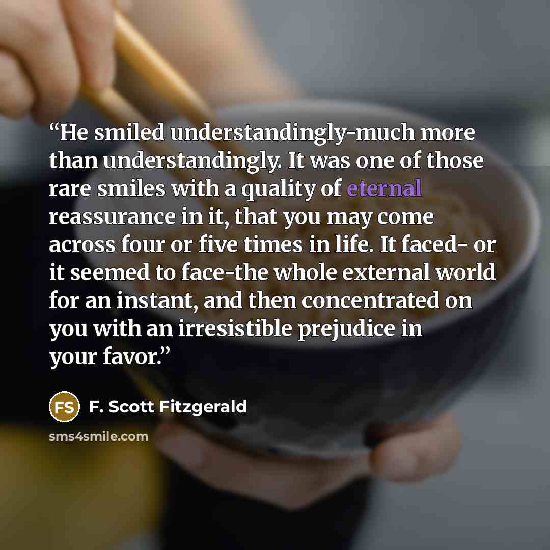 “He smiled understandingly-much more than understandingly. It was one of those rare smiles with a quality of eternal reassurance in it, that you may come across four or five times in life. It faced- or it seemed to face-the whole external world for an instant, and then concentrated on you with an…” quote by F. Scott Fitzgerald