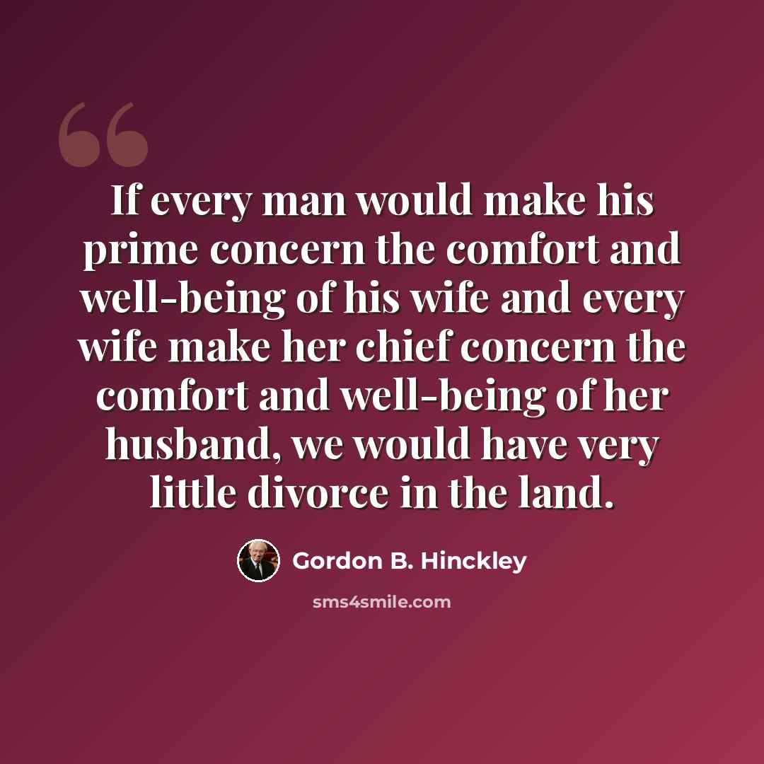 “If every man would make his prime concern the comfort and well-being of his wife and every wife make her chief concern the comfort and well-being of her husband, we would have very little divorce in the land.” quote by Gordon B. Hinckley