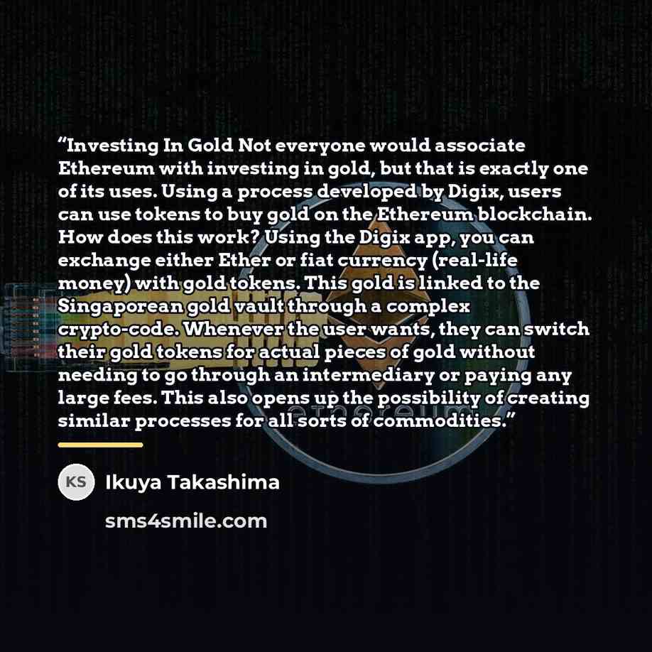 “Investing In Gold Not everyone would associate Ethereum with investing in gold, but that is exactly one of its uses. Using a process developed by Digix, users can use tokens to buy gold on the Ethereum blockchain. How does this work? Using the Digix app, you can exchange either Ether or fiat…” quote by Ikuya Takashima