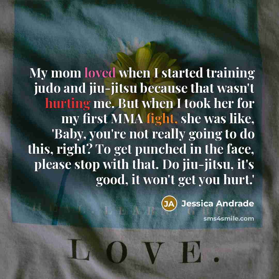 “My mom loved when I started training judo and jiu-jitsu because that wasn't hurting me. But when I took her for my first MMA fight, she was like, 'Baby, you're not really going to do this, right? To get punched in the face, please stop with that. Do jiu-jitsu, it's good, it won't get you hurt.'” quote by Jessica Andrade