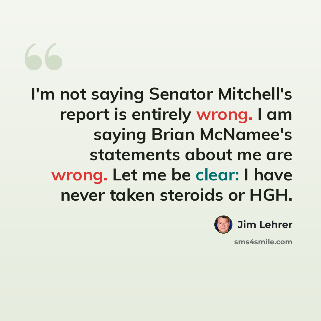 “I'm not saying Senator Mitchell's report is entirely wrong. I am saying Brian McNamee's statements about me are wrong. Let me be clear: I have never taken steroids or HGH.” quote by Jim Lehrer