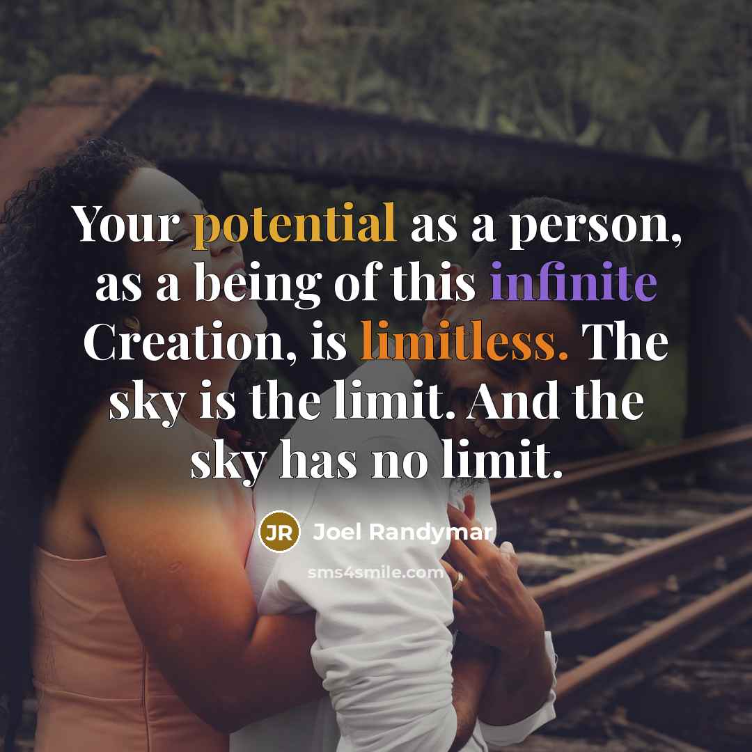 “Your potential as a person, as a being of this infinite Creation, is limitless. The sky is the limit. And the sky has no limit.” quote by Joel Randymar