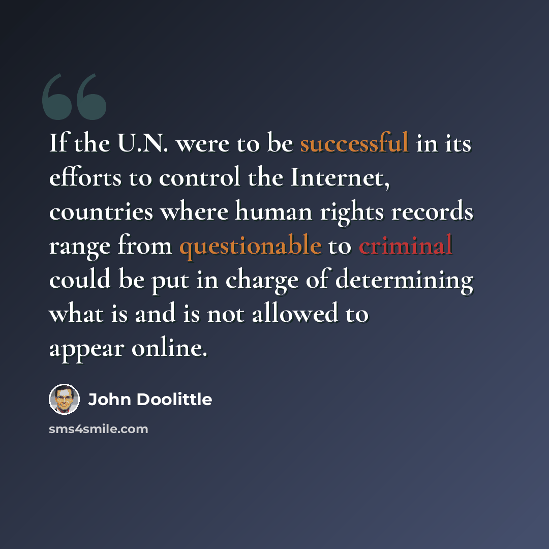 “If the U.N. were to be successful in its efforts to control the Internet, countries where human rights records range from questionable to criminal could be put in charge of determining what is and is not allowed to appear online.” quote by John Doolittle