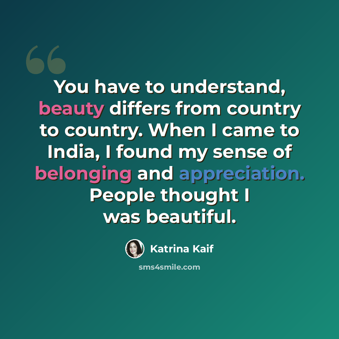 “You have to understand, beauty differs from country to country. When I came to India, I found my sense of belonging and appreciation. People thought I was beautiful.” quote by Katrina Kaif