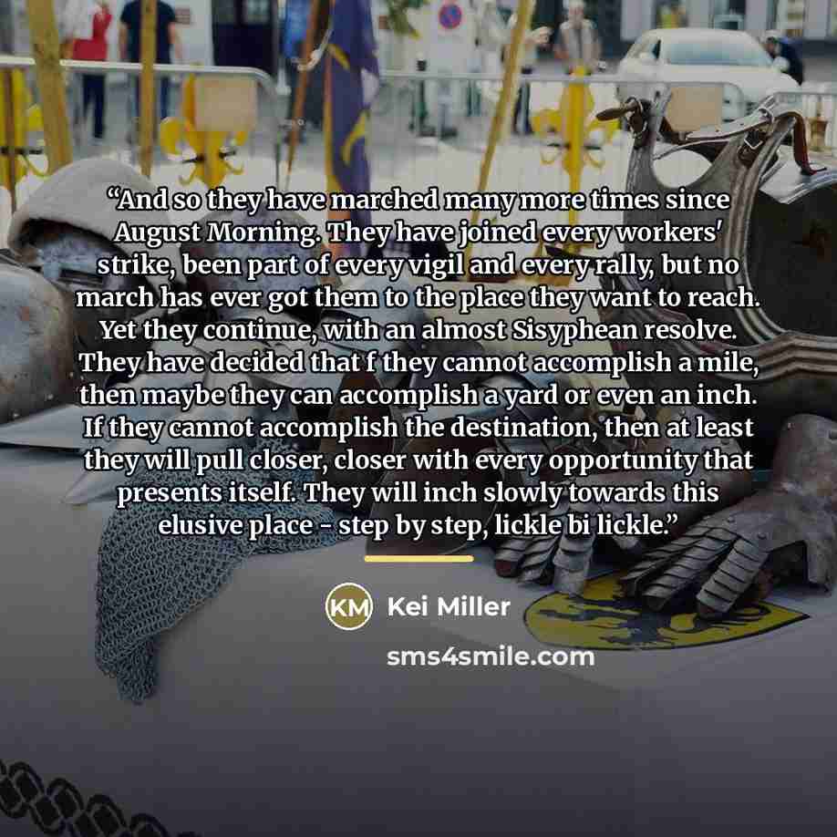 “And so they have marched many more times since August Morning. They have joined every workers' strike, been part of every vigil and every rally, but no march has ever got them to the place they want to reach. Yet they continue, with an almost Sisyphean resolve. They have decided that f they cannot…” quote by Kei Miller