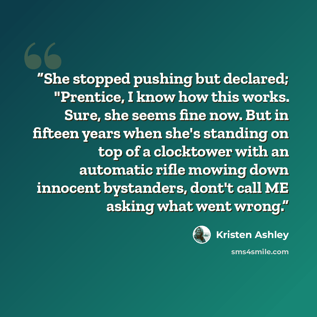 “She stopped pushing but declared; "Prentice, I know how this works. Sure, she seems fine now. But in fifteen years when she's standing on top of a clocktower with an automatic rifle mowing down innocent bystanders, dont't call ME asking what went wrong.” quote by Kristen Ashley