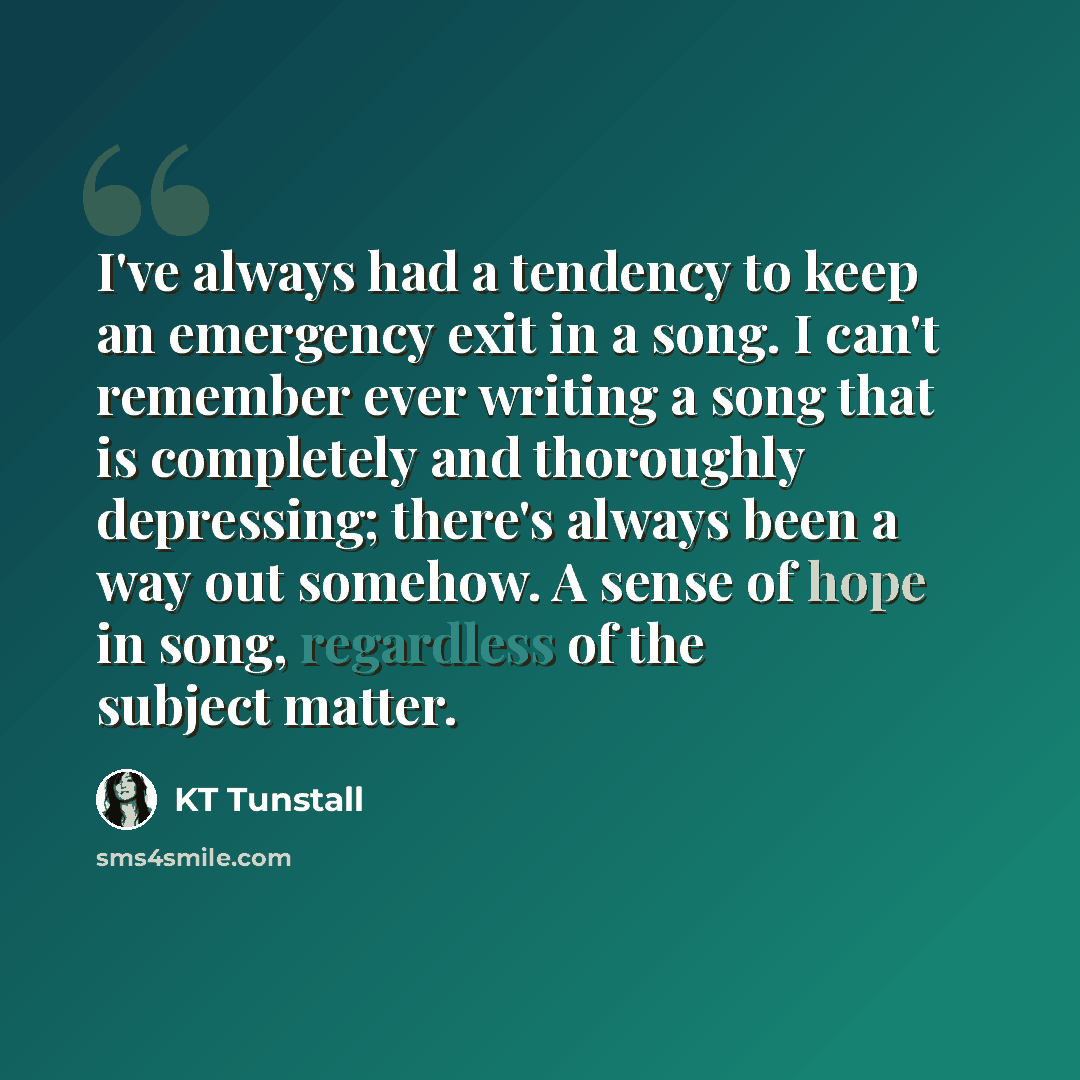 “I've always had a tendency to keep an emergency exit in a song. I can't remember ever writing a song that is completely and thoroughly depressing; there's always been a way out somehow. A sense of hope in song, regardless of the subject matter.” quote by KT Tunstall