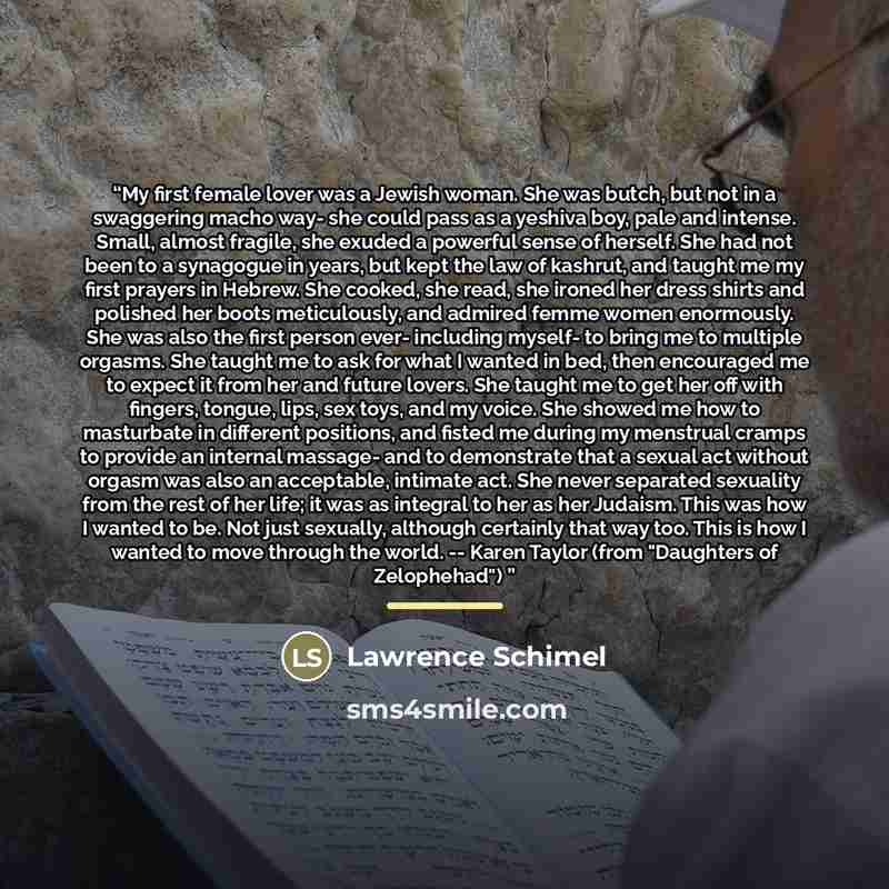 “My first female lover was a Jewish woman. She was butch, but not in a swaggering macho way- she could pass as a yeshiva boy, pale and intense. Small, almost fragile, she exuded a powerful sense of herself. She had not been to a synagogue in years, but kept the law of kashrut, and taught me my…” quote by Lawrence Schimel