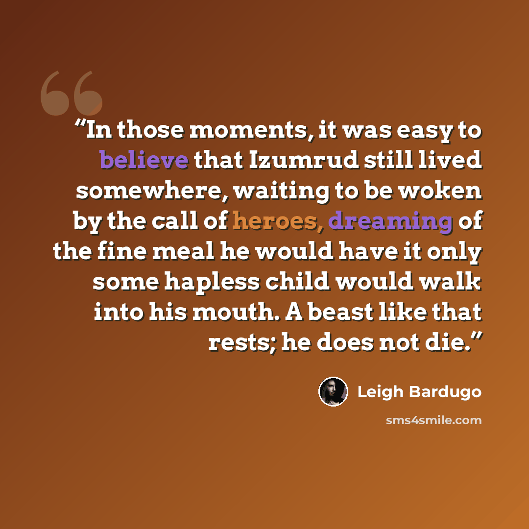 “In those moments, it was easy to believe that Izumrud still lived somewhere, waiting to be woken by the call of heroes, dreaming of the fine meal he would have it only some hapless child would walk into his mouth. A beast like that rests; he does not die.” quote by leigh bardugo