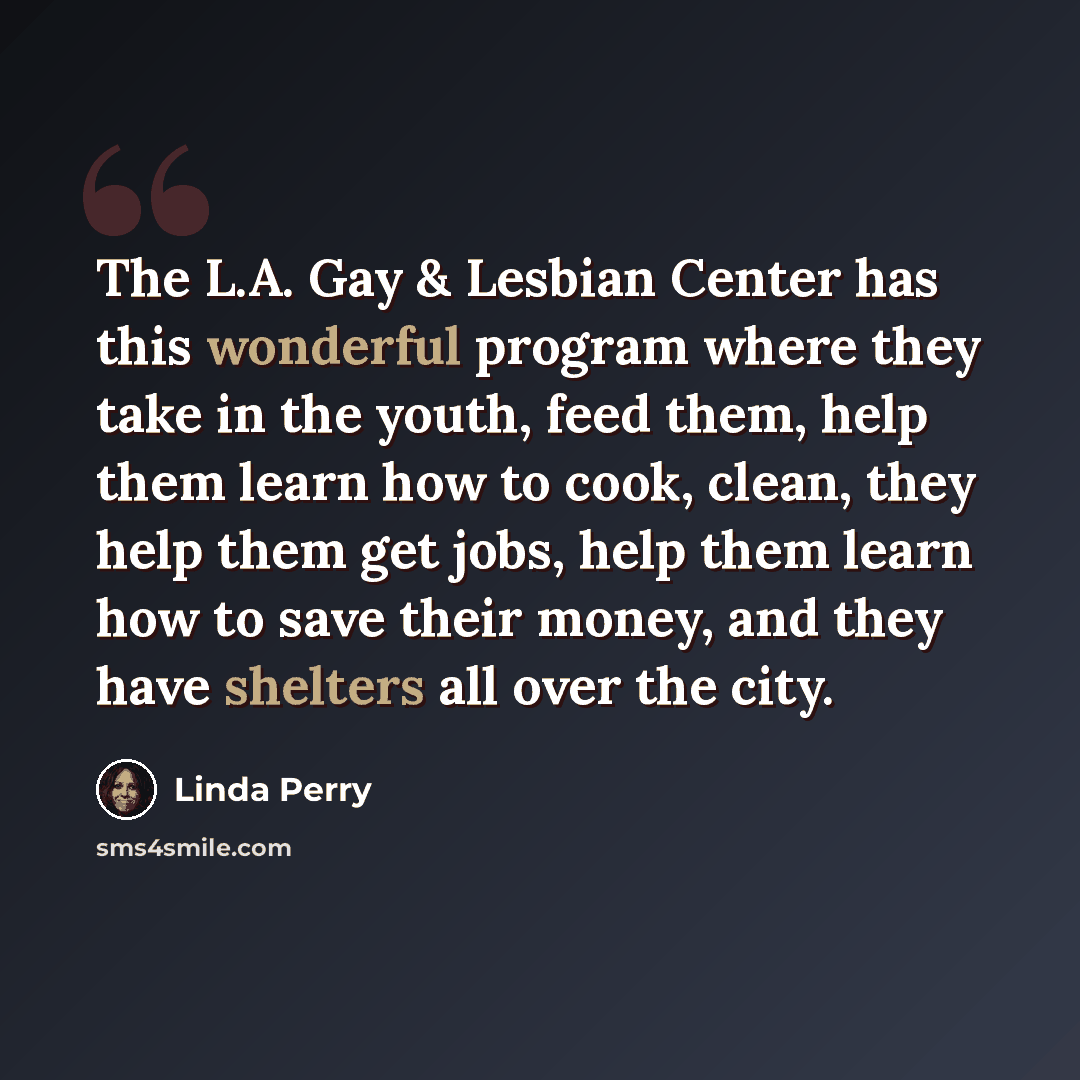 “The L.A. Gay & Lesbian Center has this wonderful program where they take in the youth, feed them, help them learn how to cook, clean, they help them get jobs, help them learn how to save their money, and they have shelters all over the city.” quote by Linda Perry