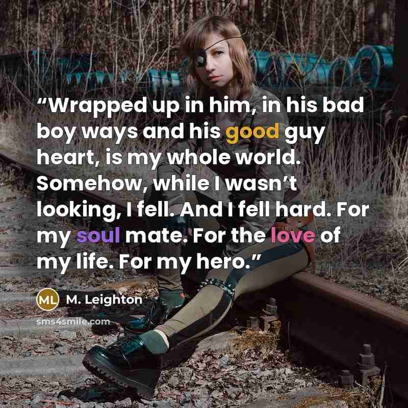 “Wrapped up in him, in his bad boy ways and his good guy heart, is my whole world. Somehow, while I wasn’t looking, I fell. And I fell hard. For my soul mate. For the love of my life. For my hero.” quote by M. Leighton