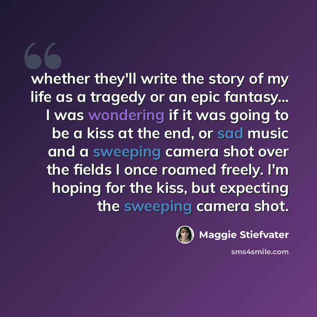 “whether they'll write the story of my life as a tragedy or an epic fantasy... I was wondering if it was going to be a kiss at the end, or sad music and a sweeping camera shot over the fields I once roamed freely. I'm hoping for the kiss, but expecting the sweeping camera shot.” quote by Maggie Stiefvater