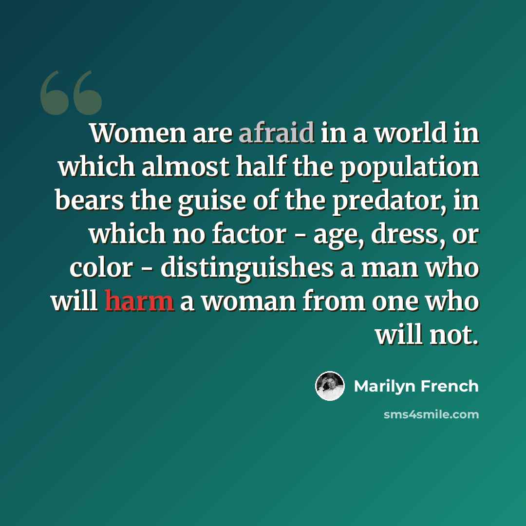 “Women are afraid in a world in which almost half the population bears the guise of the predator, in which no factor - age, dress, or color - distinguishes a man who will harm a woman from one who will not.” quote by Marilyn French