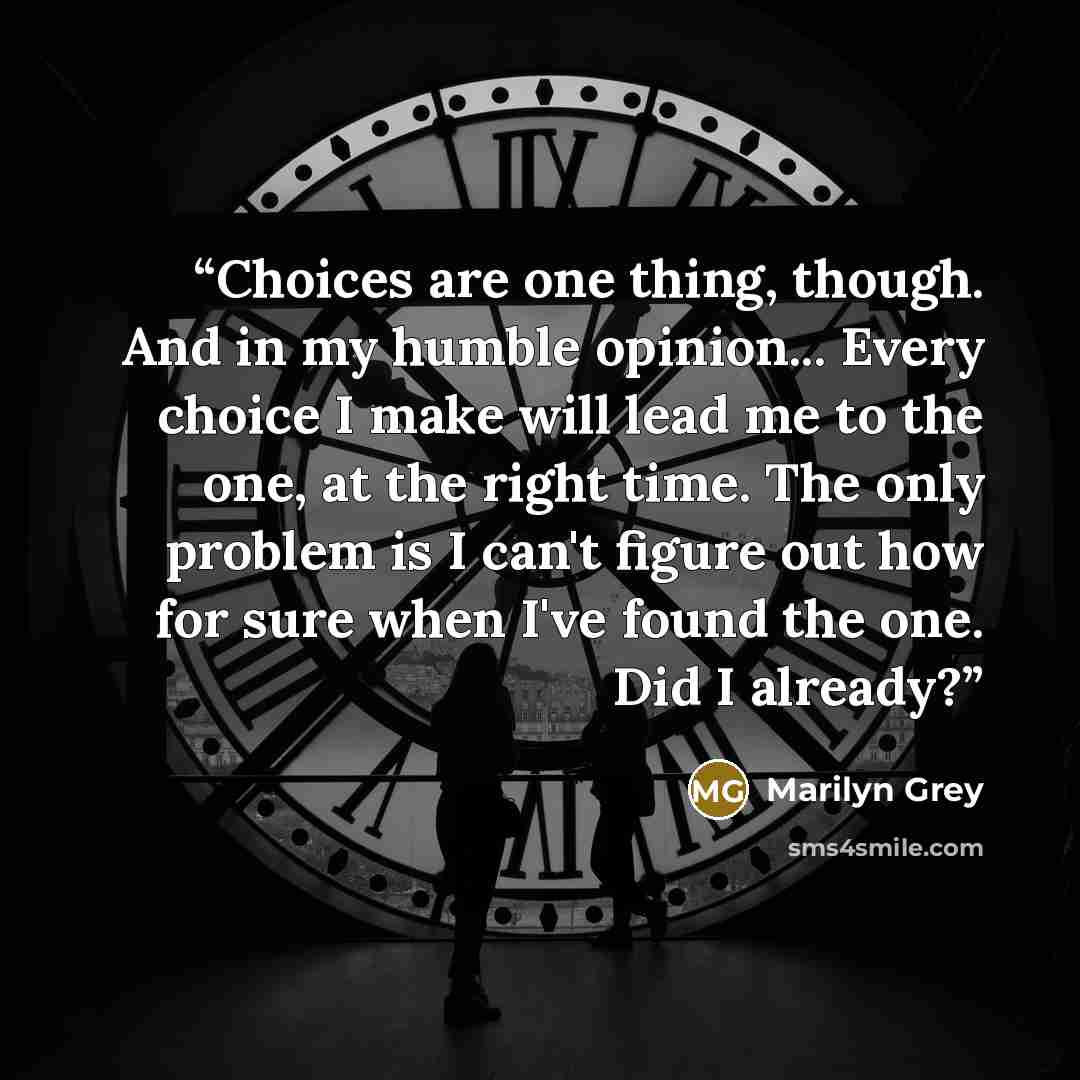 “Choices are one thing, though. And in my humble opinion... Every choice I make will lead me to the one, at the right time. The only problem is I can't figure out how for sure when I've found the one. Did I already?” quote by Marilyn Grey