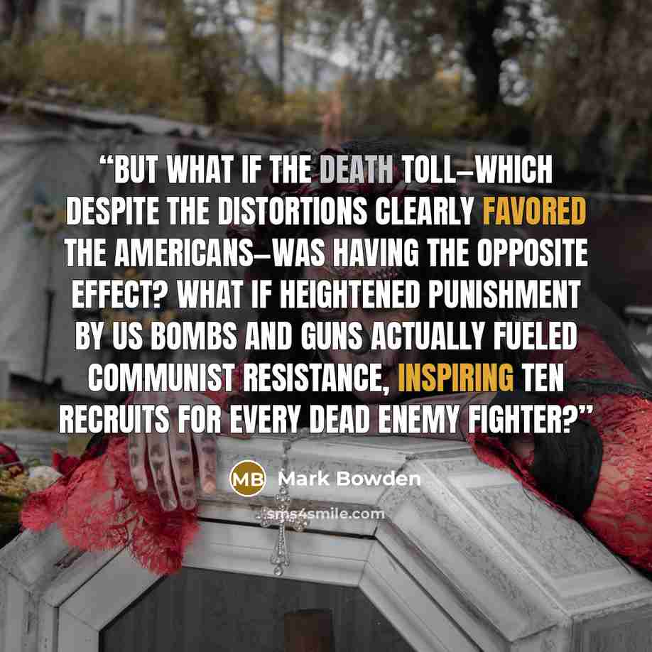 “But what if the death toll—which despite the distortions clearly favored the Americans—was having the opposite effect? What if heightened punishment by US bombs and guns actually fueled Communist resistance, inspiring ten recruits for every dead enemy fighter?” quote by Mark Bowden