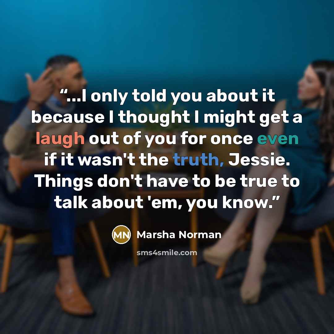 “...I only told you about it because I thought I might get a laugh out of you for once even if it wasn't the truth, Jessie. Things don't have to be true to talk about 'em, you know.” quote by Marsha Norman