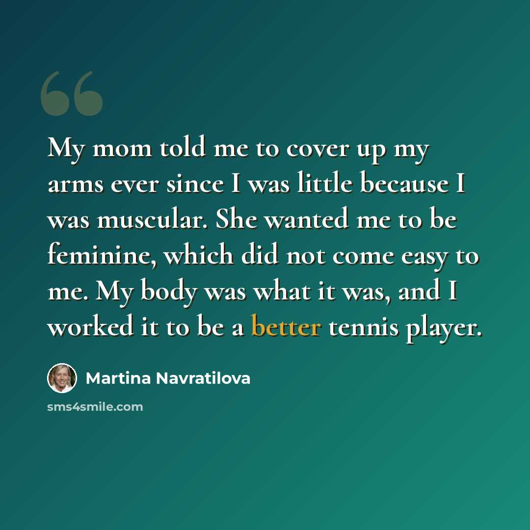 “My mom told me to cover up my arms ever since I was little because I was muscular. She wanted me to be feminine, which did not come easy to me. My body was what it was, and I worked it to be a better tennis player.” quote by Martina Navratilova