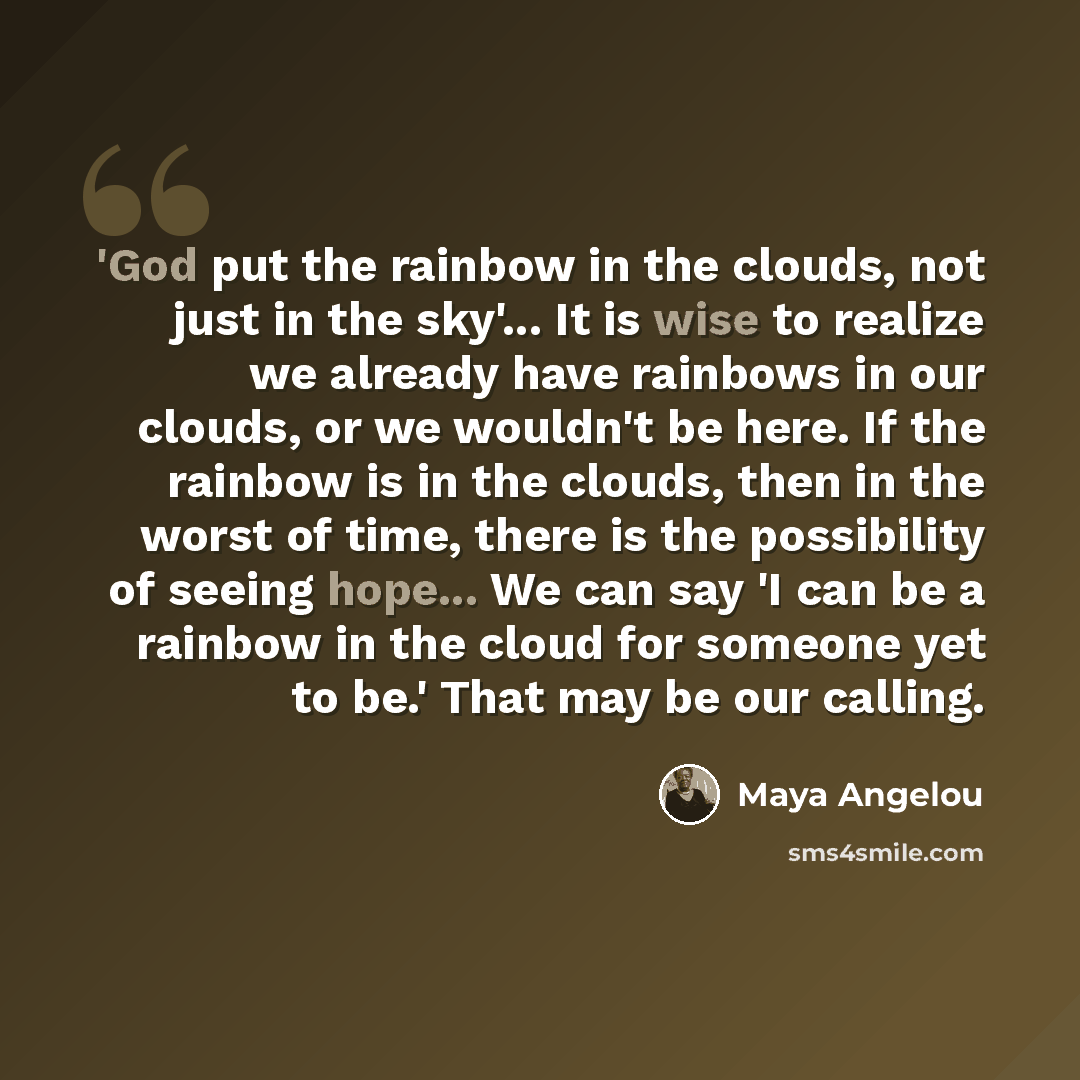 “'God put the rainbow in the clouds, not just in the sky'... It is wise to realize we already have rainbows in our clouds, or we wouldn't be here. If the rainbow is in the clouds, then in the worst of time, there is the possibility of seeing hope... We can say 'I can be a rainbow in the cloud for…” quote by Maya Angelou