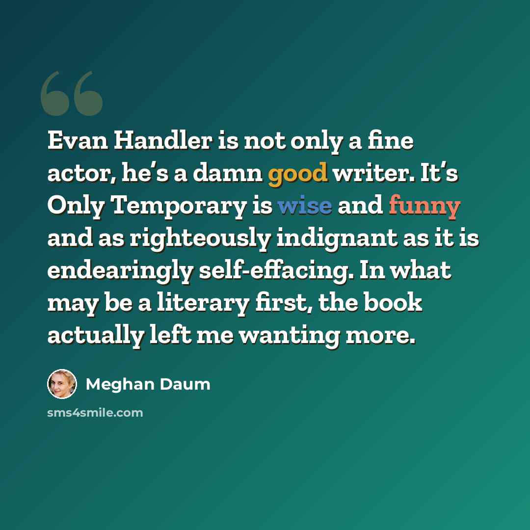 “Evan Handler is not only a fine actor, he’s a damn good writer. It’s Only Temporary is wise and funny and as righteously indignant as it is endearingly self-effacing. In what may be a literary first, the book actually left me wanting more.” quote by Meghan Daum