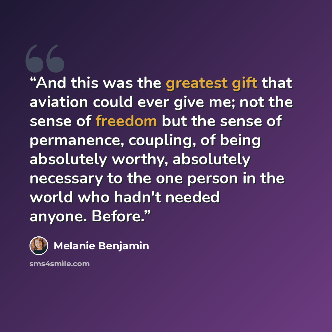 “And this was the greatest gift that aviation could ever give me; not the sense of freedom but the sense of permanence, coupling, of being absolutely worthy, absolutely necessary to the one person in the world who hadn't needed anyone. Before.” quote by Melanie Benjamin