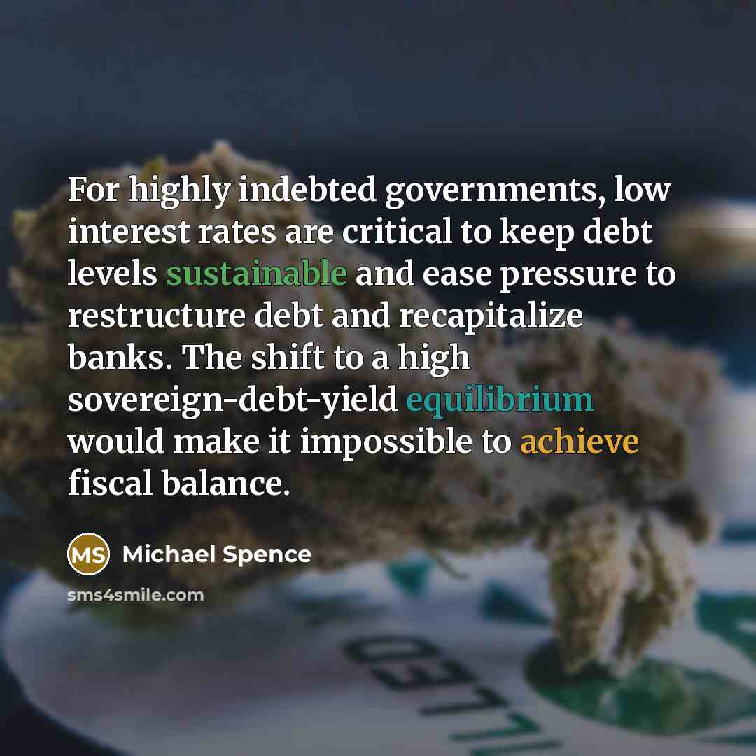 “For highly indebted governments, low interest rates are critical to keep debt levels sustainable and ease pressure to restructure debt and recapitalize banks. The shift to a high sovereign-debt-yield equilibrium would make it impossible to achieve fiscal balance.” quote by Michael Spence