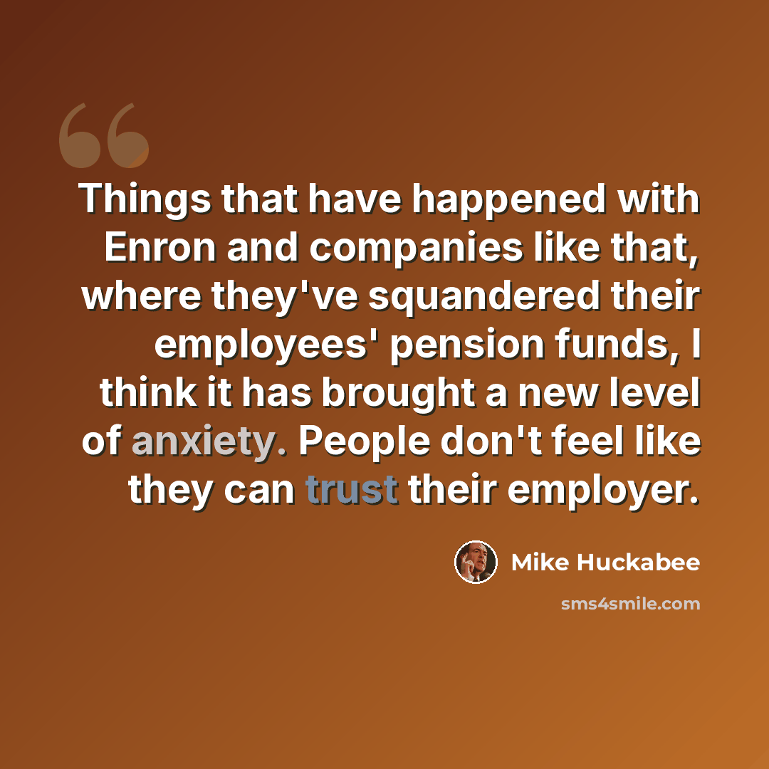 “Things that have happened with Enron and companies like that, where they've squandered their employees' pension funds, I think it has brought a new level of anxiety. People don't feel like they can trust their employer.” quote by Mike Huckabee