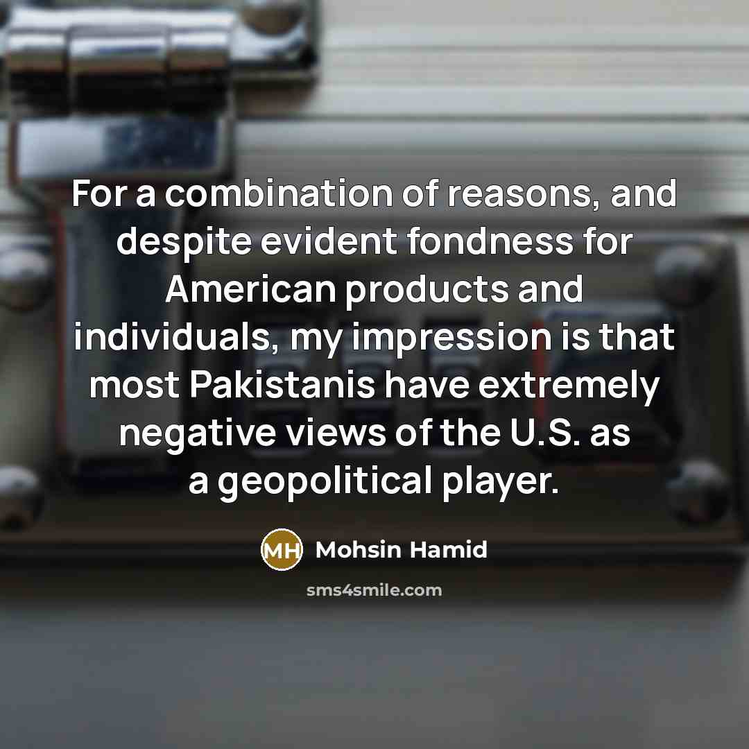 “For a combination of reasons, and despite evident fondness for American products and individuals, my impression is that most Pakistanis have extremely negative views of the U.S. as a geopolitical player.” quote by Mohsin Hamid