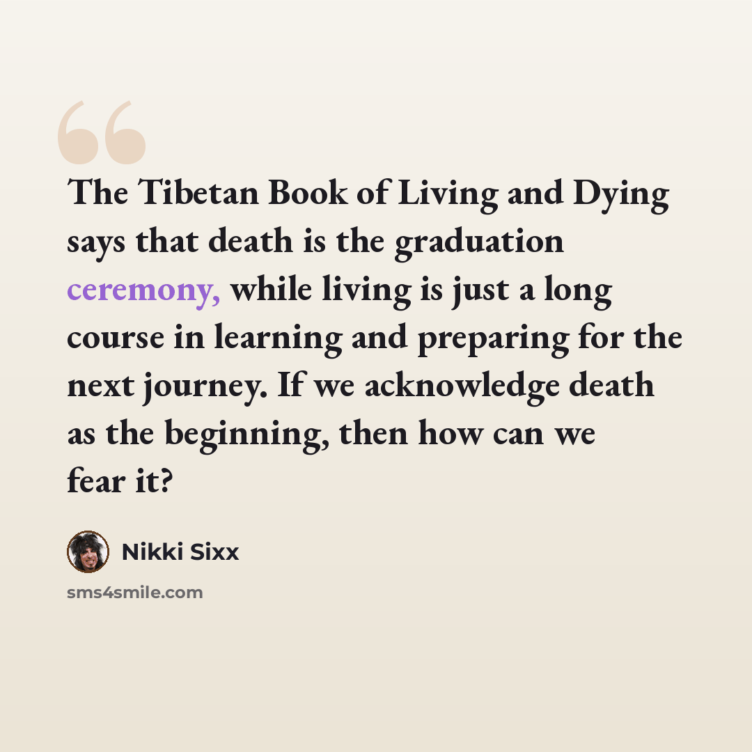 “The Tibetan Book of Living and Dying says that death is the graduation ceremony, while living is just a long course in learning and preparing for the next journey. If we acknowledge death as the beginning, then how can we fear it?” quote by Nikki Sixx