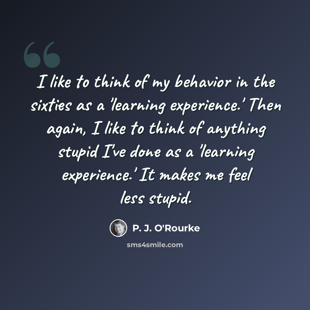 “I like to think of my behavior in the sixties as a 'learning experience.' Then again, I like to think of anything stupid I've done as a 'learning experience.' It makes me feel less stupid.” quote by P. J. O'Rourke