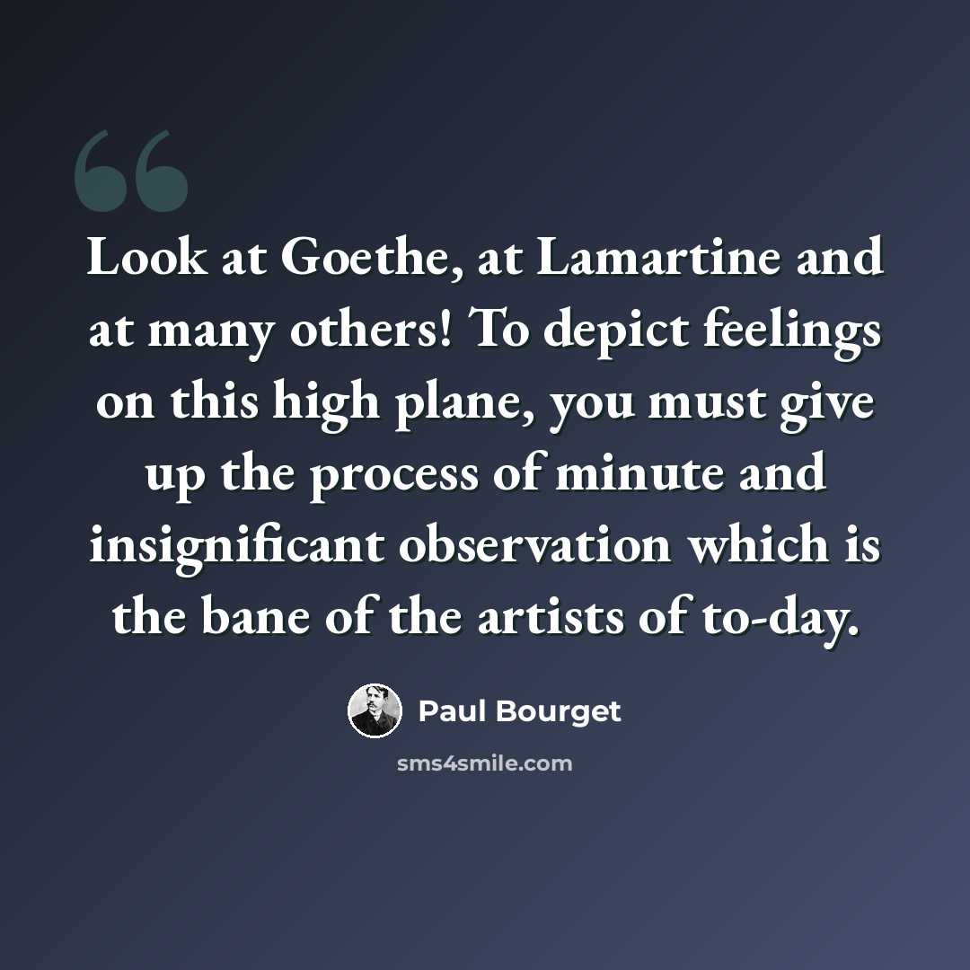 “Look at Goethe, at Lamartine and at many others! To depict feelings on this high plane, you must give up the process of minute and insignificant observation which is the bane of the artists of to-day.” quote by Paul Bourget