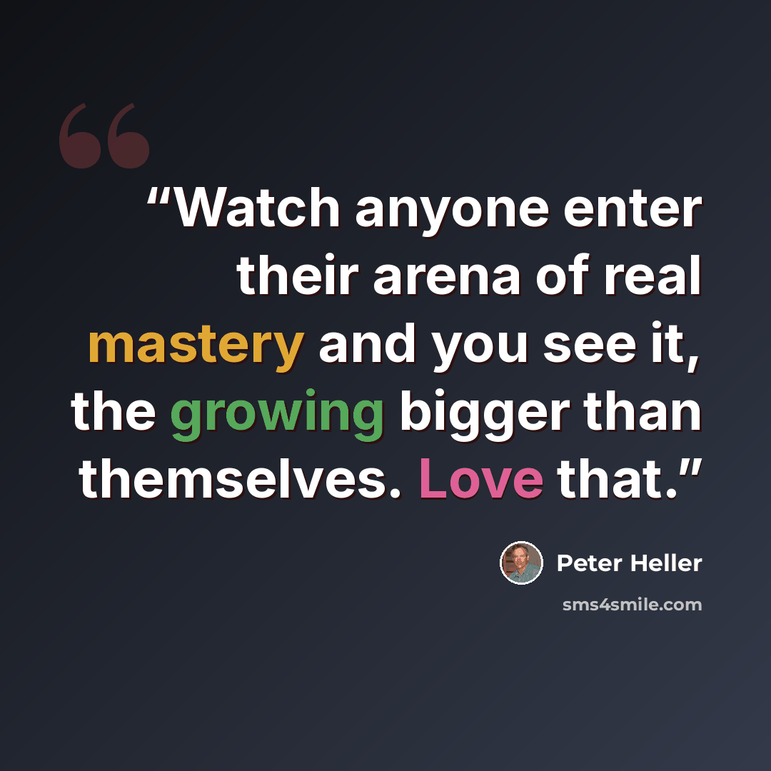 “Watch anyone enter their arena of real mastery and you see it, the growing bigger than themselves. Love that.” quote by Peter Heller