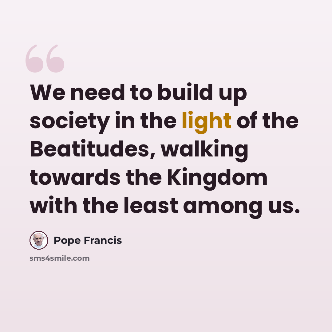“We need to build up society in the light of the Beatitudes, walking towards the Kingdom with the least among us.” quote by Pope Francis