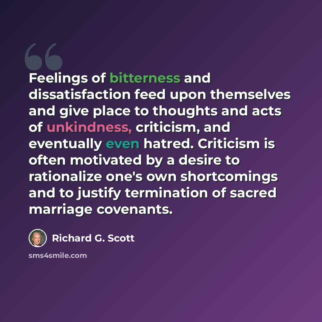 “Feelings of bitterness and dissatisfaction feed upon themselves and give place to thoughts and acts of unkindness, criticism, and eventually even hatred. Criticism is often motivated by a desire to rationalize one's own shortcomings and to justify termination of sacred marriage covenants.” quote by Richard G. Scott