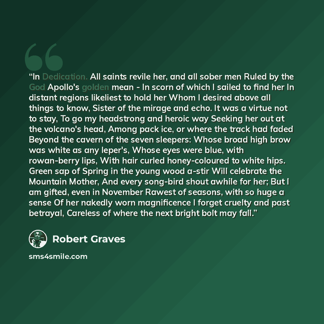 “In Dedication. All saints revile her, and all sober men Ruled by the God Apollo's golden mean - In scorn of which I sailed to find her In distant regions likeliest to hold her Whom I desired above all things to know, Sister of the mirage and echo. It was a virtue not to stay, To go my headstrong…” quote by Robert Graves