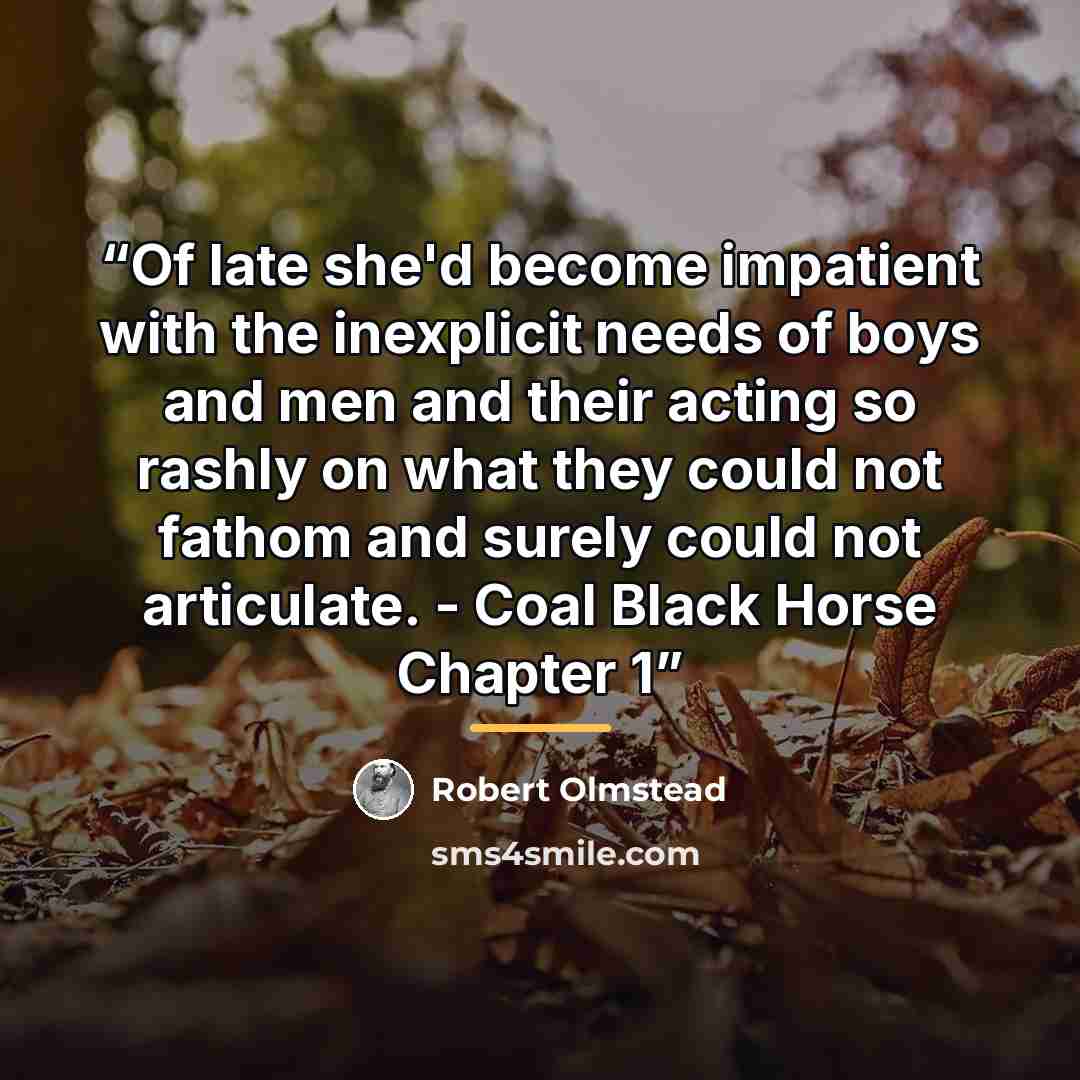 “Of late she'd become impatient with the inexplicit needs of boys and men and their acting so rashly on what they could not fathom and surely could not articulate. - Coal Black Horse Chapter 1” quote by Robert Olmstead