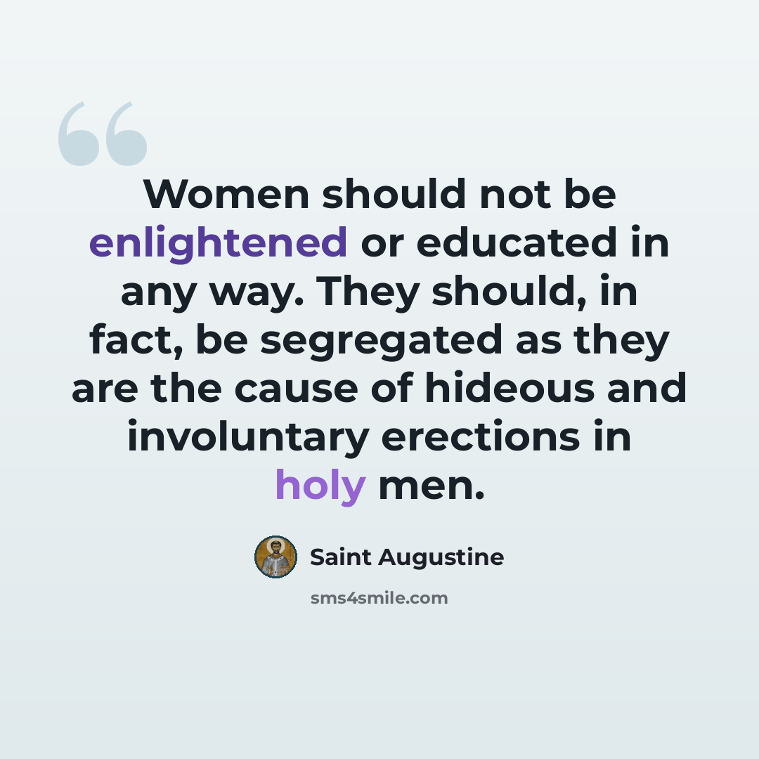 “Women should not be enlightened or educated in any way. They should, in fact, be segregated as they are the cause of hideous and involuntary erections in holy men.” quote by Saint Augustine