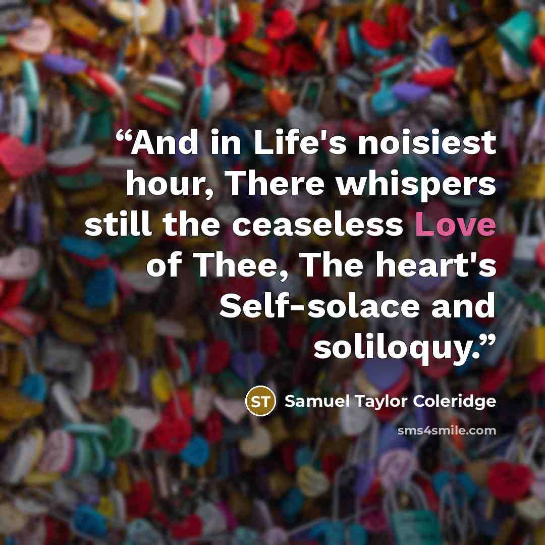 “And in Life's noisiest hour, There whispers still the ceaseless Love of Thee, The heart's Self-solace and soliloquy.” quote by Samuel Taylor Coleridge