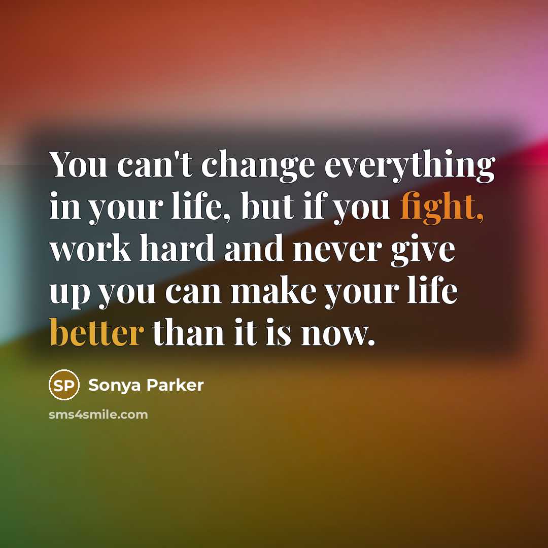 “You can't change everything in your life, but if you fight, work hard and never give up you can make your life better than it is now.” quote by Sonya Parker