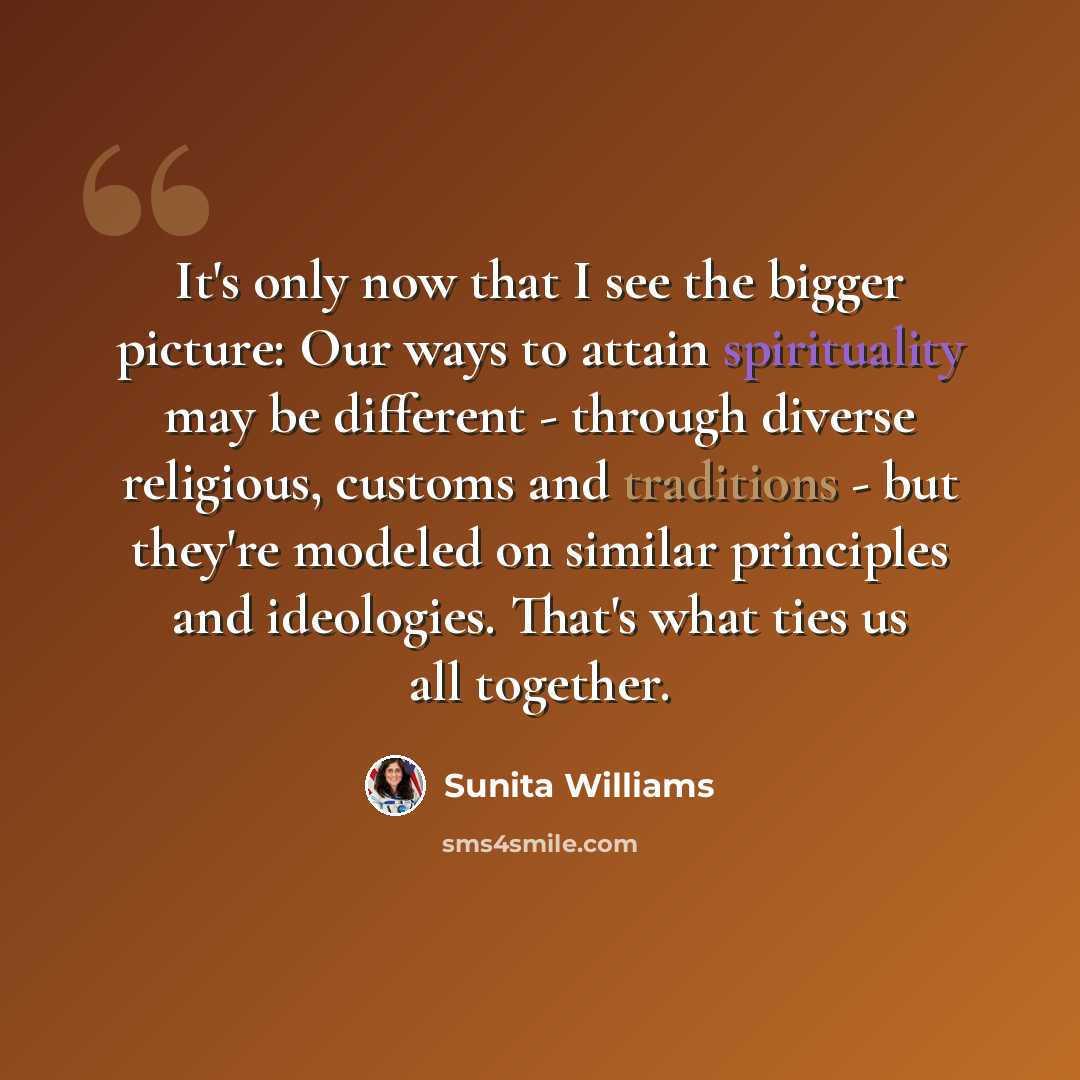 “It's only now that I see the bigger picture: Our ways to attain spirituality may be different - through diverse religious, customs and traditions - but they're modeled on similar principles and ideologies. That's what ties us all together.” quote by Sunita Williams
